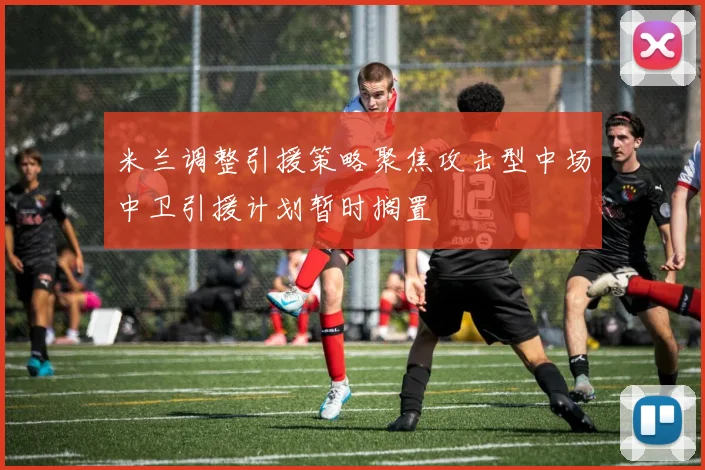 米兰调整引援策略聚焦攻击型中场中卫引援计划暂时搁置