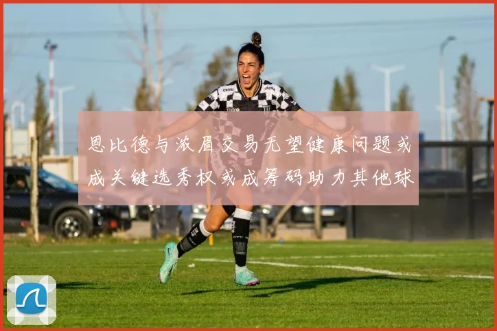 恩比德与浓眉交易无望健康问题或成关键选秀权或成筹码助力其他球队接手