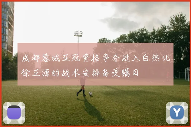 成都蓉城亚冠资格争夺进入白热化徐正源的战术安排备受瞩目