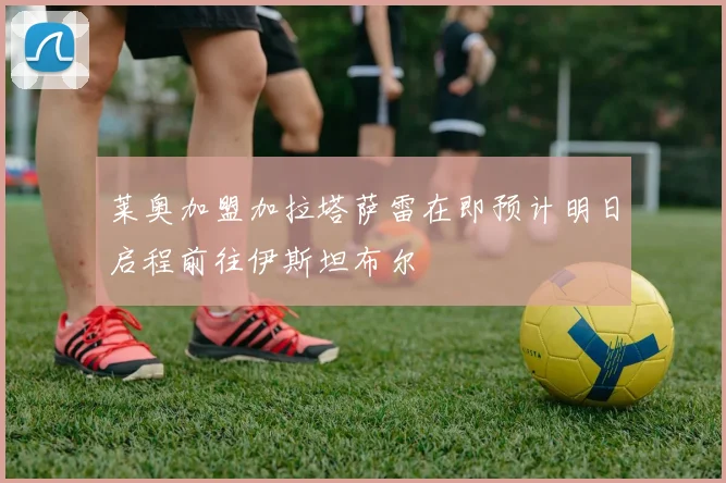 莱奥加盟加拉塔萨雷在即预计明日启程前往伊斯坦布尔