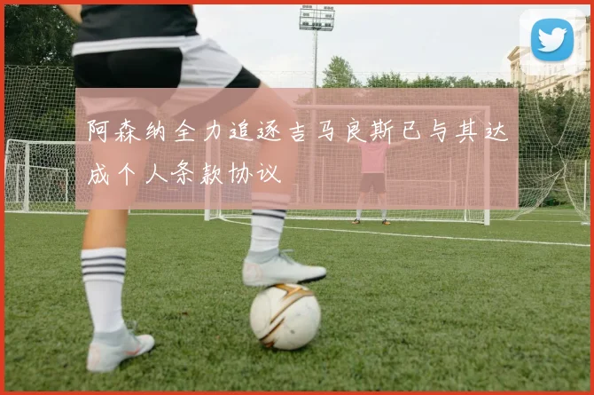 阿森纳全力追逐吉马良斯已与其达成个人条款协议