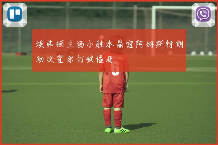 埃弗顿主场小胜水晶宫阿姆斯特朗助攻霍尔打破僵局