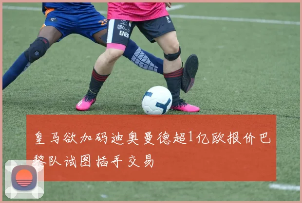 皇马欲加码迪奥曼德超1亿欧报价巴黎队试图插手交易